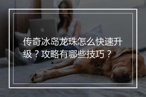 传奇冰岛龙珠怎么快速升级？攻略有哪些技巧？