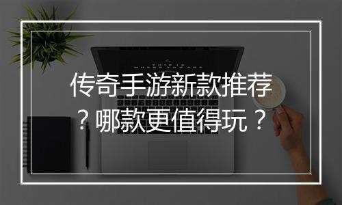 传奇手游新款推荐？哪款更值得玩？