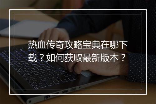 热血传奇攻略宝典在哪下载？如何获取最新版本？