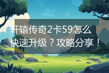 轩辕传奇2卡59怎么快速升级？攻略分享！