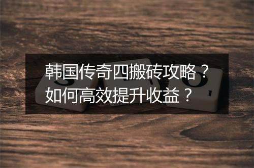 韩国传奇四搬砖攻略？如何高效提升收益？