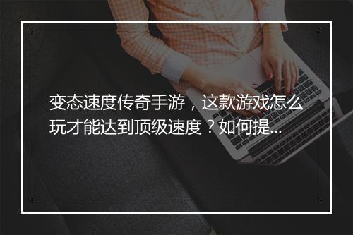 变态速度传奇手游，这款游戏怎么玩才能达到顶级速度？如何提升？