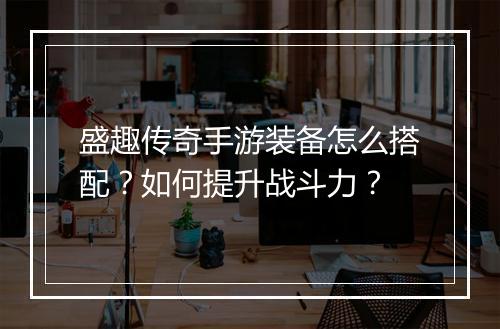 盛趣传奇手游装备怎么搭配？如何提升战斗力？