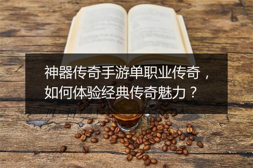 神器传奇手游单职业传奇，如何体验经典传奇魅力？
