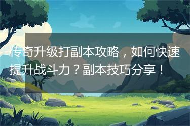 传奇升级打副本攻略，如何快速提升战斗力？副本技巧分享！