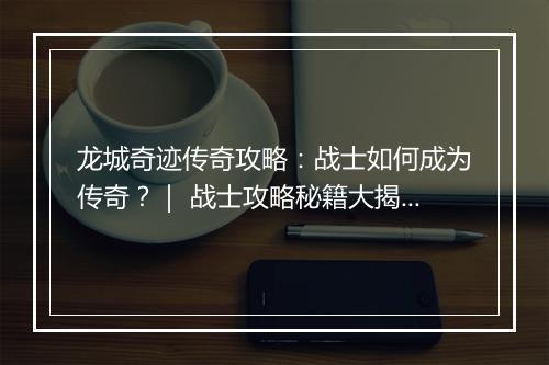 龙城奇迹传奇攻略：战士如何成为传奇？｜ 战士攻略秘籍大揭秘