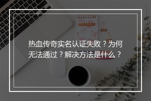 热血传奇实名认证失败？为何无法通过？解决方法是什么？