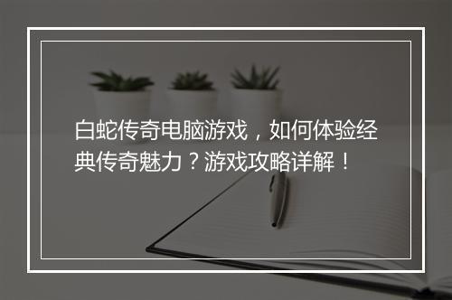 白蛇传奇电脑游戏，如何体验经典传奇魅力？游戏攻略详解！
