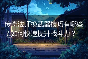 传奇法师换武器技巧有哪些？如何快速提升战斗力？