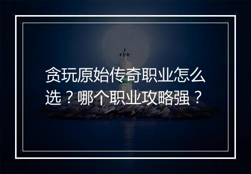 贪玩原始传奇职业怎么选？哪个职业攻略强？