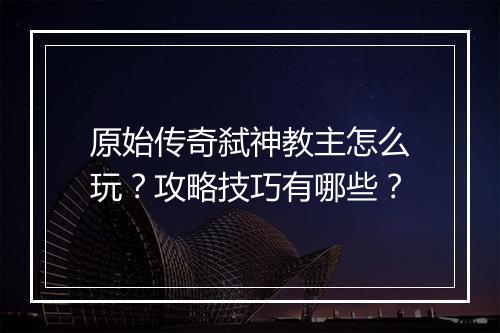 原始传奇弑神教主怎么玩？攻略技巧有哪些？