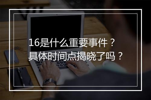 16是什么重要事件？具体时间点揭晓了吗？