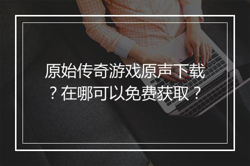 原始传奇游戏原声下载？在哪可以免费获取？