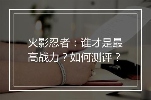 火影忍者：谁才是最高战力？如何测评？