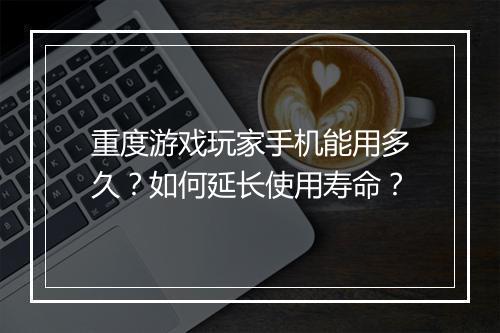 重度游戏玩家手机能用多久？如何延长使用寿命？