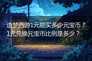 造梦西游1元能买多少元宝币？1元兑换元宝币比例是多少？