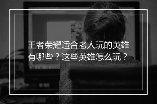 王者荣耀适合老人玩的英雄有哪些？这些英雄怎么玩？