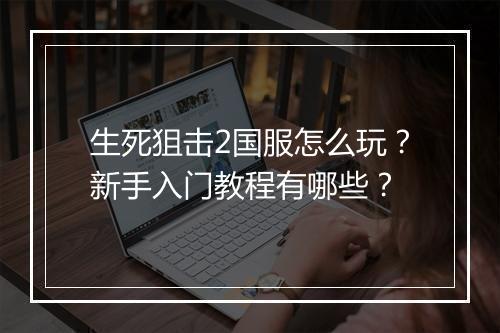 生死狙击2国服怎么玩？新手入门教程有哪些？