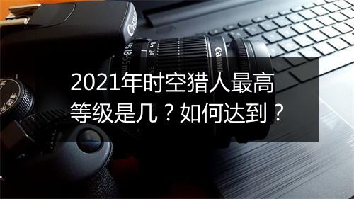 2021年时空猎人最高等级是几？如何达到？