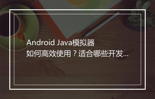 Android Java模拟器如何高效使用？适合哪些开发者？