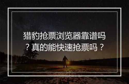猎豹抢票浏览器靠谱吗？真的能快速抢票吗？