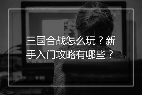 三国合战怎么玩？新手入门攻略有哪些？