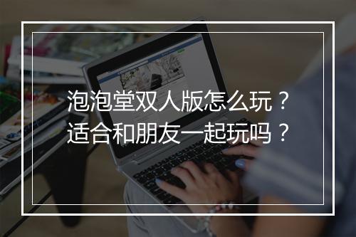 泡泡堂双人版怎么玩？适合和朋友一起玩吗？