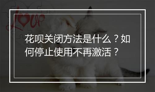 花呗关闭方法是什么？如何停止使用不再激活？