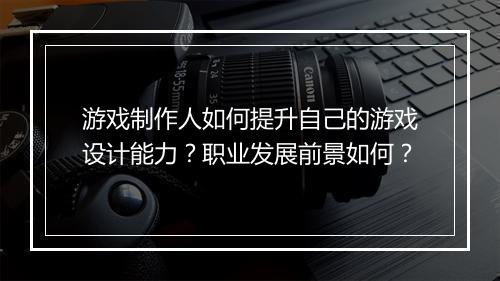 游戏制作人如何提升自己的游戏设计能力？职业发展前景如何？