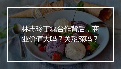 林志玲丁磊合作背后，商业价值大吗？关系深吗？