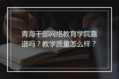 青海干部网络教育学院靠谱吗？教学质量怎么样？