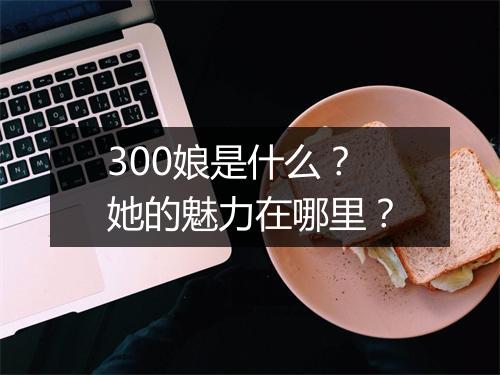 300娘是什么？她的魅力在哪里？
