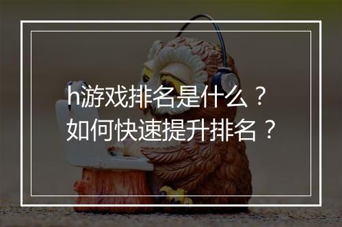 h游戏排名是什么？如何快速提升排名？