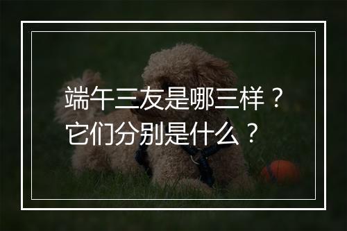 端午三友是哪三样？它们分别是什么？