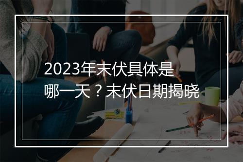 2023年末伏具体是哪一天？末伏日期揭晓