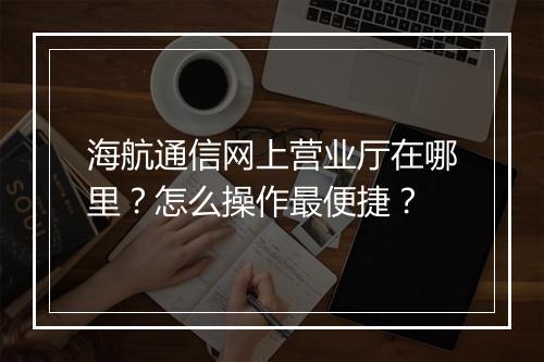 海航通信网上营业厅在哪里？怎么操作最便捷？