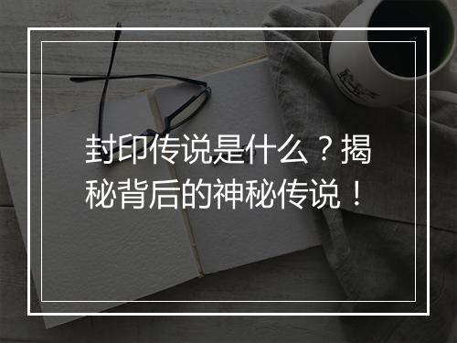 封印传说是什么？揭秘背后的神秘传说！