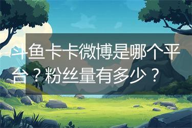 斗鱼卡卡微博是哪个平台？粉丝量有多少？