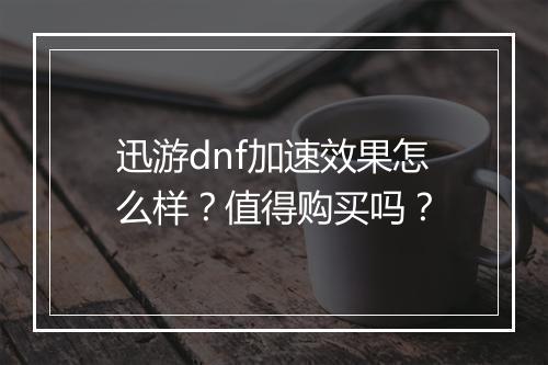 迅游dnf加速效果怎么样？值得购买吗？