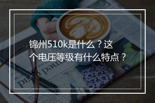锦州510k是什么？这个电压等级有什么特点？