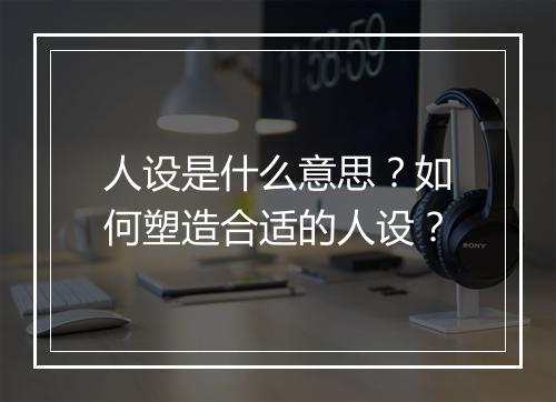 人设是什么意思？如何塑造合适的人设？