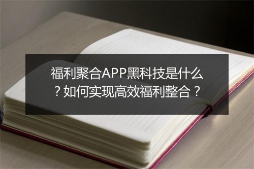 福利聚合APP黑科技是什么？如何实现高效福利整合？