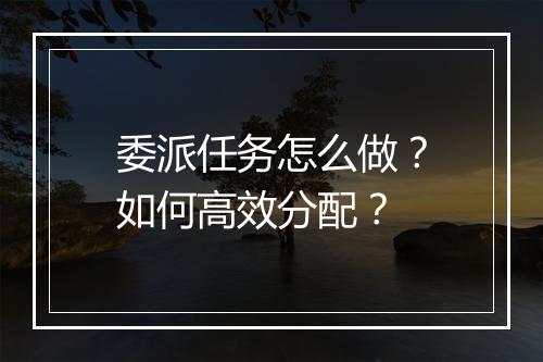 委派任务怎么做？如何高效分配？