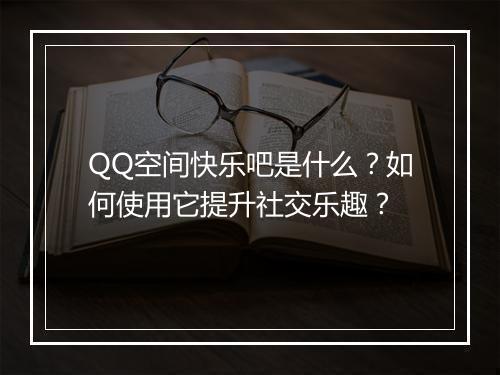 QQ空间快乐吧是什么？如何使用它提升社交乐趣？