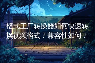 格式工厂转换器如何快速转换视频格式？兼容性如何？