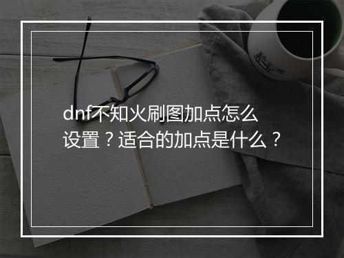 dnf不知火刷图加点怎么设置？适合的加点是什么？