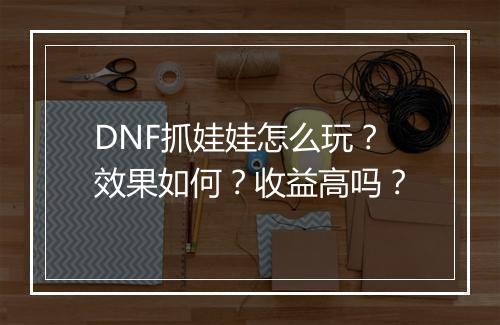 DNF抓娃娃怎么玩？效果如何？收益高吗？