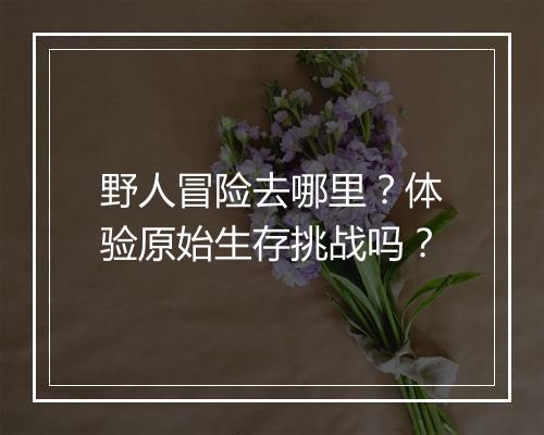 野人冒险去哪里？体验原始生存挑战吗？