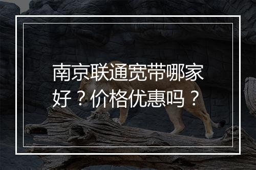 南京联通宽带哪家好？价格优惠吗？