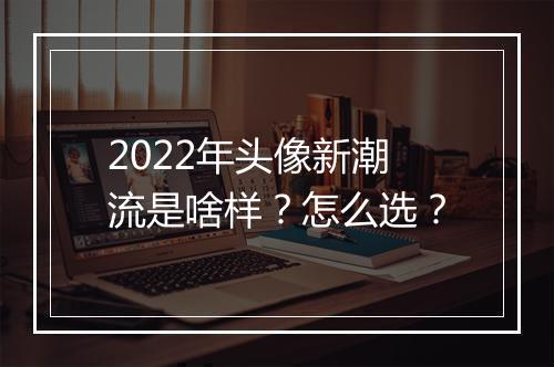 2022年头像新潮流是啥样？怎么选？